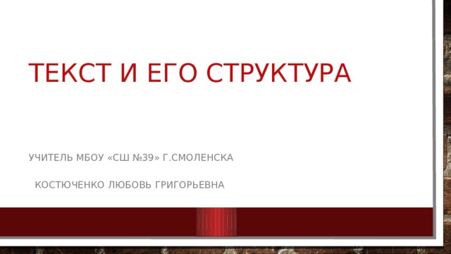 ТЕКСТ И ЕГО СТРУКТУРА  УЧИТЕЛЬ МБОУ «СШ №39» г.Смоленска  Костюченко Любовь Григорьевна 