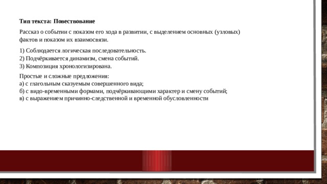 Тип текста: Повествование Рассказ о событии с показом его хода в развитии, с выделением основных (узловых) фактов и показом их взаимосвязи. 1) Соблюдается логическая последовательность.  2) Подчёркивается динамизм, смена событий.  3) Композиция хронологизирована. Простые и сложные предложения:  а) с глагольным сказуемым совершенного вида;  б) с видо-временными формами, подчёркивающими характер и смену событий;  в) с выражением причинно-следственной и временной обусловленности 