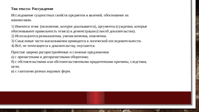 Тип текста: Рассуждение Исследование сущностных свойств предметов и явлений, обоснование их взаимосвязи. 1) Имеются тезис (положение, которое доказывается), аргументы (суждения, которые обосновывают правильность тезиса) и демонстрация (способ доказательства).  2) Используются размышления, умозаключения, пояснения.  3) Смысловые части высказывания приводятся в логической последовательности.  4) Всё, не относящееся к доказательству, опускается. Простые широко распространённые и сложные предложения:  а) с причастными и деепричастными оборотами;  б) с обстоятельствами или обстоятельственными придаточными причины, следствия, цели;  в) с глаголами разных видовых форм. 