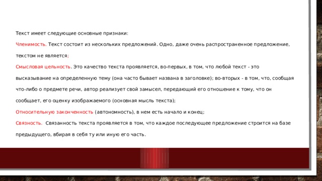  Текст имеет следующие основные признаки: Членимость. Текст состоит из нескольких предложений. Одно, даже очень распространенное предложение, текстом не является ; Смысловая цельность . Это качество текста проявляется, во-первых, в том, что любой текст - это высказывание на определенную тему (она часто бывает названа в заголовке); во-вторых - в том, что, сообщая что-либо о предмете речи, автор реализует свой замысел, передающий его отношение к тому, что он сообщает, его оценку изображаемого (основная мысль текста); Относительную законченность (автономность), в нем есть начало и конец; Связность. Связанность текста проявляется в том, что каждое последующее предложение строится на базе предыдущего, вбирая в себя ту или иную его часть. 