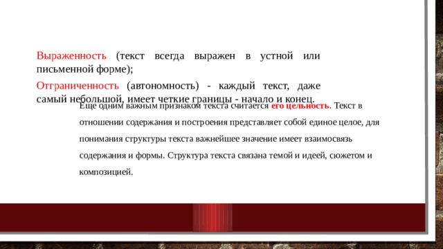 Выраженность (текст всегда выражен в устной или письменной форме); Отграниченность (автономность) - каждый текст, даже самый небольшой, имеет четкие границы - начало и конец. Еще одним важным признаком текста считается его цельность . Текст в отношении содержания и построения представляет собой единое целое, для понимания структуры текста важнейшее значение имеет взаимосвязь содержания и формы. Структура текста связана темой и идеей, сюжетом и композицией. 