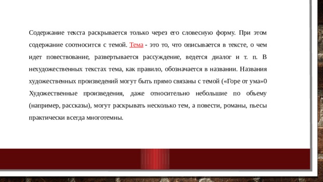 Содержание текста раскрывается только через его словесную форму. При этом содержание соотносится с темой.  Тема  - это то, что описывается в тексте, о чем идет повествование, развертывается рассуждение, ведется диалог и т. п. В нехудожественных текстах тема, как правило, обозначается в названии. Названия художественных произведений могут быть прямо связаны с темой («Горе от ума»0 Художественные произведения, даже относительно небольшие по объему (например, рассказы), могут раскрывать несколько тем, а повести, романы, пьесы практически всегда многотемны. 