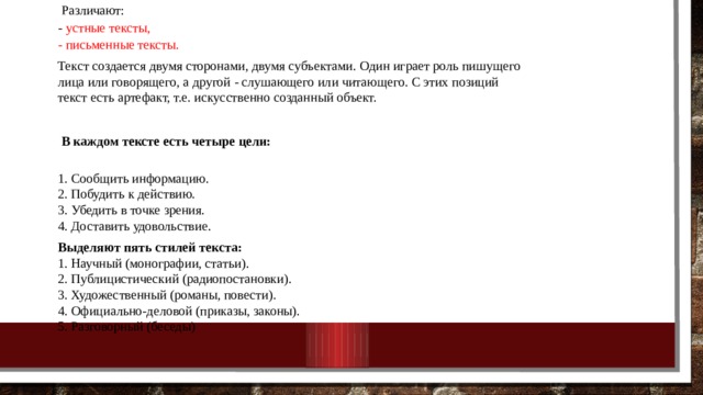  Различают:  - устные тексты,  - письменные тексты. Текст создается двумя сторонами, двумя субъектами. Один играет роль пишущего лица или говорящего, а другой - слушающего или читающего. С этих позиций текст есть артефакт, т.е. искусственно созданный объект.  В каждом тексте есть четыре цели:  1. Сообщить информацию.  2. Побудить к действию.  3. Убедить в точке зрения.  4. Доставить удовольствие. Выделяют пять стилей текста:  1. Научный (монографии, статьи).  2. Публицистический (радиопостановки).  3. Художественный (романы, повести).  4. Официально-деловой (приказы, законы).  5. Разговорный (беседы) 