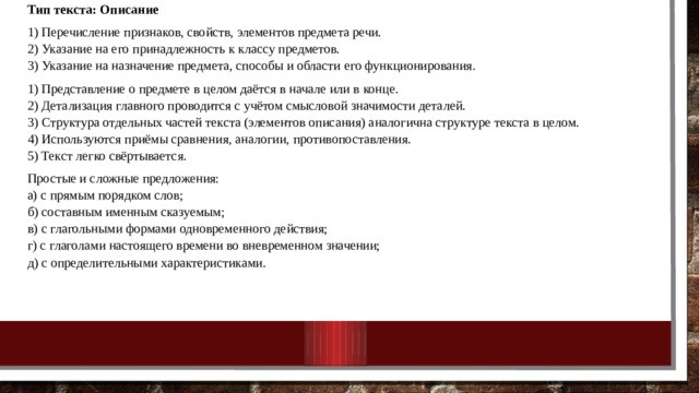 Тип текста: Описание 1) Перечисление признаков, свойств, элементов предмета речи.  2) Указание на его принадлежность к классу предметов.  3) Указание на назначение предмета, способы и области его функционирования. 1) Представление о предмете в целом даётся в начале или в конце.  2) Детализация главного проводится с учётом смысловой значимости деталей.  3) Структура отдельных частей текста (элементов описания) аналогична структуре текста в целом.  4) Используются приёмы сравнения, аналогии, противопоставления.  5) Текст легко свёртывается. Простые и сложные предложения:  а) с прямым порядком слов;  б) составным именным сказуемым;  в) с глагольными формами одновременного действия;  г) с глаголами настоящего времени во вневременном значении;  д) с определительными характеристиками. 