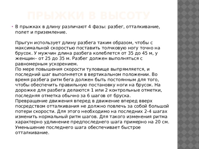 Прыжки в высоту В прыжках в длину различают 4 фазы: разбег, отталкивание, полет и приземление.  Разбег  Прыгун использует длину разбега таким образом, чтобы с максимальной скоростью поставить толчковую ногу точно на брусок. У мужчин длина разбега колеблется от 35 до 45 м, у женщин– от 25 до 35 м. Разбег должен выполняться с равномерным ускорением.  По мере повышения скорости туловище выпрямляется, и последний шаг выполняется в вертикальном положении. Во время разбега ритм бега должен быть постоянным для того, чтобы обеспечить правильную постановку ноги на брусок. На дорожке для разбега делаются 1 или 2 контрольные отметки, последняя отметка обычно за 6 шагов от бруска.  Превращение движения вперед в движение вперед вверх посредством отталкивания не должно повлечь за собой большой потери скорости. Для этого необходимо на последних 2-4 шагах изменить нормальный ритм шагов. Для такого изменения ритма характерно удлинение предпоследнего шага примерно на 20 см. Уменьшение последнего шага обеспечивает быстрое отталкивание.   