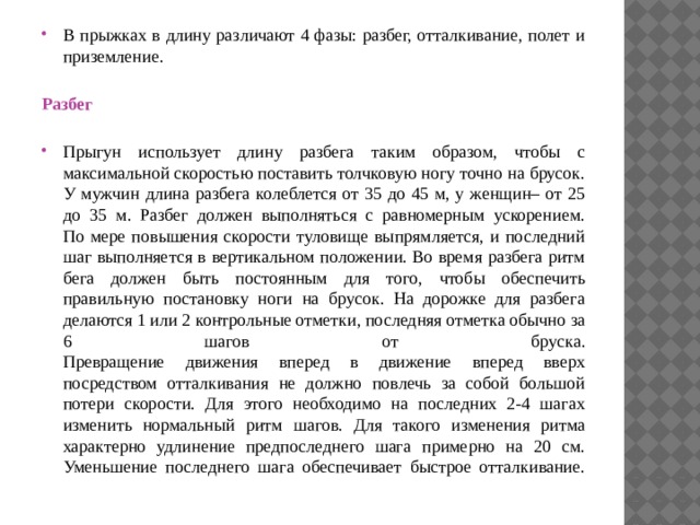 В прыжках в длину различают 4 фазы: разбег, отталкивание, полет и приземление.   Разбег   Прыгун использует длину разбега таким образом, чтобы с максимальной скоростью поставить толчковую ногу точно на брусок. У мужчин длина разбега колеблется от 35 до 45 м, у женщин– от 25 до 35 м. Разбег должен выполняться с равномерным ускорением.  По мере повышения скорости туловище выпрямляется, и последний шаг выполняется в вертикальном положении. Во время разбега ритм бега должен быть постоянным для того, чтобы обеспечить правильную постановку ноги на брусок. На дорожке для разбега делаются 1 или 2 контрольные отметки, последняя отметка обычно за 6 шагов от бруска.  Превращение движения вперед в движение вперед вверх посредством отталкивания не должно повлечь за собой большой потери скорости. Для этого необходимо на последних 2-4 шагах изменить нормальный ритм шагов. Для такого изменения ритма характерно удлинение предпоследнего шага примерно на 20 см. Уменьшение последнего шага обеспечивает быстрое отталкивание.   