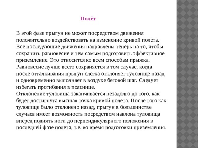 пёт Полёт   В этой фазе прыгун не может посредством движения положительно воздействовать на изменение кривой полета. Все последующие движения направлены теперь на то, чтобы сохранить равновесие и тем самым подготовить эффективное приземление. Это относится ко всем способам прыжка.  Равновесие лучше всего сохраняется в том случае, когда после отталкивания прыгун слегка отклоняет туловище назад и одновременно выполняет в воздухе беговой шаг. Следует избегать прогибания в пояснице.  Отклонение туловища заканчивается незадолго до того, как будет достигнута высшая точка кривой полета. После того как туловище было отклонено назад, прыгун в большинстве случаев имеет возможность посредством наклона туловища вперед поднять ноги до перпендикулярного положения в последней фазе полета, т.е. во время подготовки приземления.   