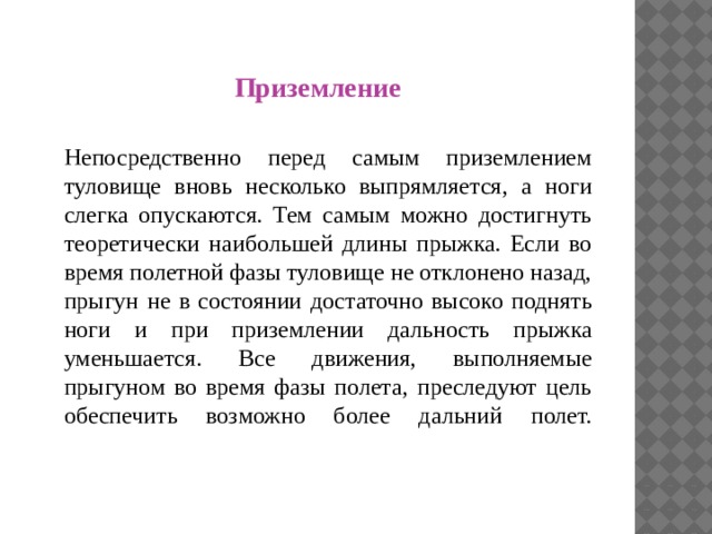 П Приземление  Непосредственно перед самым приземлением туловище вновь несколько выпрямляется, а ноги слегка опускаются. Тем самым можно достигнуть теоретически наибольшей длины прыжка. Если во время полетной фазы туловище не отклонено назад, прыгун не в состоянии достаточно высоко поднять ноги и при приземлении дальность прыжка уменьшается. Все движения, выполняемые прыгуном во время фазы полета, преследуют цель обеспечить возможно более дальний полет.   