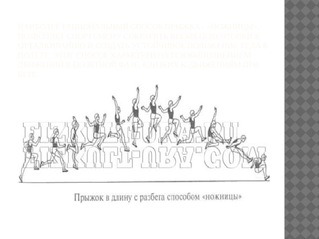 Наиболее рациональный способ прыжка - «ножницы», позволяет спортсмену сократить время подготовки к отталкиванию и создать устойчивое положение тела в полете. Этот способ характеризуется выполнением движений в полетной фазе, близких к движениям при беге. 