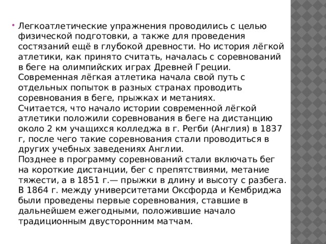Легкоатлетические упражнения проводились с целью физической подготовки, а также для проведения состязаний ещё в глубокой древности. Но история лёгкой атлетики, как принято считать, началась с соревнований в беге на олимпийских играх Древней Греции.  Современная лёгкая атлетика начала свой путь с отдельных попыток в разных странах проводить соревнования в беге, прыжках и метаниях.  Считается, что начало истории современной лёгкой атлетики положили соревнования в беге на дистанцию около 2 км учащихся колледжа в г. Регби (Англия) в 1837 г, после чего такие соревнования стали проводиться в других учебных заведениях Англии.  Позднее в программу соревнований стали включать бег на короткие дистанции, бег с препятствиями, метание тяжести, а в 1851 г.— прыжки в длину и высоту с разбега. В 1864 г. между университетами Оксфорда и Кембриджа были проведены первые соревнования, ставшие в дальнейшем ежегодными, положившие начало традиционным двусторонним матчам. 