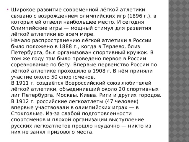 Широкое развитие современной лёгкой атлетики связано с возрождением олимпийских игр (1896 г.), в которых ей отвели наибольшее место. И сегодня Олимпийские игры — мощный стимул для развития лёгкой атлетики во всем мире.  Начало распространению лёгкой атлетики в России было положено в 1888 г., когда в Тярлево, близ Петербурга, был организован спортивный кружок. В том же году там было проведено первое в России соревнование по бегу. Впервые первенство России по лёгкой атлетике проходило в 1908 г. В нём приняли участие около 50 спортсменов.  В 1911 г. создаётся Всероссийский союз любителей лёгкой атлетики, объединивший около 20 спортивных лиг Петербурга, Москвы, Киева, Риги и других городов.  В 1912 г. российские легкоатлеты (47 человек) впервые участвовали в олимпийских играх — в Стокгольме. Из-за слабой подготовленности спортсменов и плохой организации выступление русских легкоатлетов прошло неудачно — никто из них не занял призового места. 