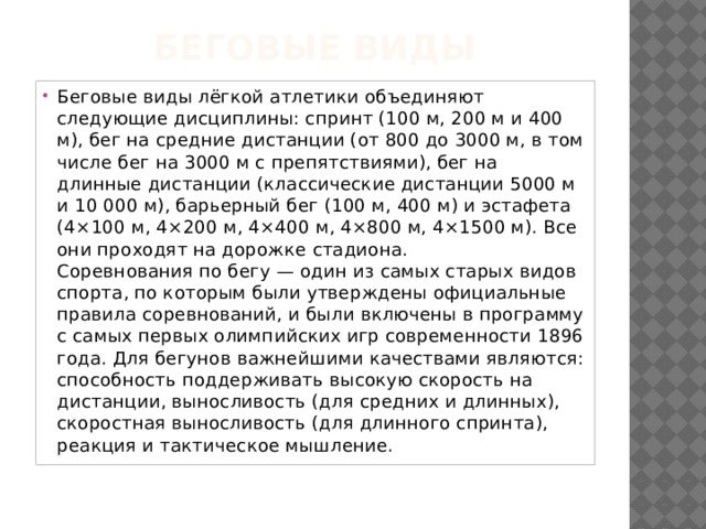 Беговые виды   Беговые виды лёгкой атлетики объединяют следующие дисциплины: спринт (100 м, 200 м и 400 м), бег на средние дистанции (от 800 до 3000 м, в том числе бег на 3000 м с препятствиями), бег на длинные дистанции (классические дистанции 5000 м и 10 000 м), барьерный бег (100 м, 400 м) и эстафета (4×100 м, 4×200 м, 4×400 м, 4×800 м, 4×1500 м). Все они проходят на дорожке стадиона.  Соревнования по бегу — один из самых старых видов спорта, по которым были утверждены официальные правила соревнований, и были включены в программу с самых первых олимпийских игр современности 1896 года. Для бегунов важнейшими качествами являются: способность поддерживать высокую скорость на дистанции, выносливость (для средних и длинных), скоростная выносливость (для длинного спринта), реакция и тактическое мышление. 