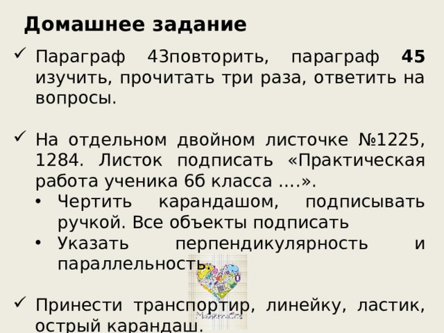 Домашнее задание Параграф 43повторить, параграф 45 изучить, прочитать три раза, ответить на вопросы. На отдельном двойном листочке №1225, 1284. Листок подписать «Практическая работа ученика 6б класса ….». Чертить карандашом, подписывать ручкой. Все объекты подписать Указать перпендикулярность и параллельность. Чертить карандашом, подписывать ручкой. Все объекты подписать Указать перпендикулярность и параллельность. Принести транспортир, линейку, ластик, острый карандаш. 