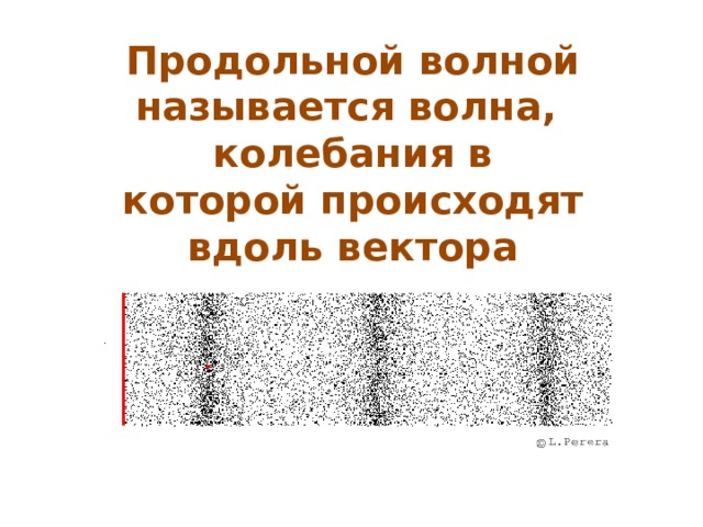 Продольной волной называется волна, колебания в которой происходят вдоль вектора распространения волны. Такие волны распространяются в жидких, твердых и газообразных телах. Продольные волны обусловлены деформацией растяжения или сжатия. В жидкостях и газах такая деформация сопровождается разряжением или уплотнением частиц. 11 