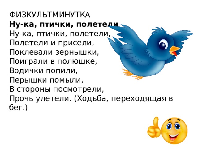 ФИЗКУЛЬТМИНУТКА Ну-ка, птички, полетели Ну-ка, птички, полетели,  Полетели и присели,  Поклевали зернышки,  Поиграли в полюшке,  Водички попили,  Перышки помыли,  В стороны посмотрели,  Прочь улетели. (Ходьба, переходящая в бег.) 