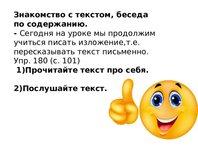 Знакомство с текстом, беседа по содержанию. - Сегодня на уроке мы продолжим учиться писать изложение,т.е. пересказывать текст письменно. Упр. 180 (с. 101)  1)Прочитайте текст про себя.  2)Послушайте текст. 