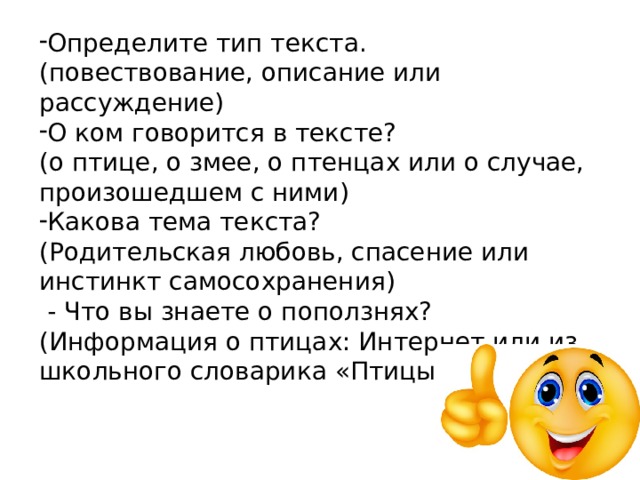 Определите тип текста. (повествование, описание или рассуждение) О ком говорится в тексте? (о птице, о змее, о птенцах или о случае, произошедшем с ними) Какова тема текста? (Родительская любовь, спасение или инстинкт самосохранения)  - Что вы знаете о поползнях? (Информация о птицах: Интернет или из школьного словарика «Птицы России») 