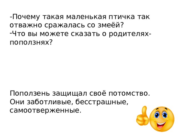 -Почему такая маленькая птичка так отважно сражалась со змеёй? Что вы можете сказать о родителях- поползнях? Поползень защищал своё потомство. Они заботливые, бесстрашные, самоотверженные.     