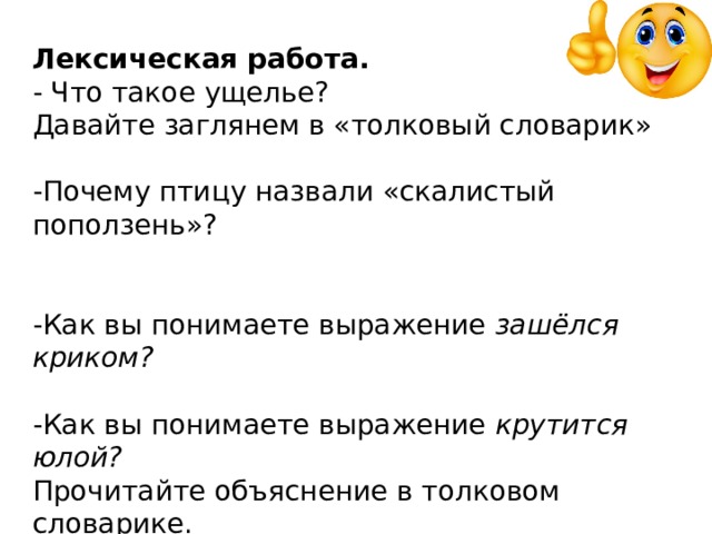 Лексическая работа. - Что такое ущелье? Давайте заглянем в «толковый словарик» -Почему птицу назвали «скалистый поползень»?   -Как вы понимаете выражение зашёлся криком? -Как вы понимаете выражение крутится юлой? Прочитайте объяснение в толковом словарике. -Как автор показывает, что опасность уже совсем близко?   