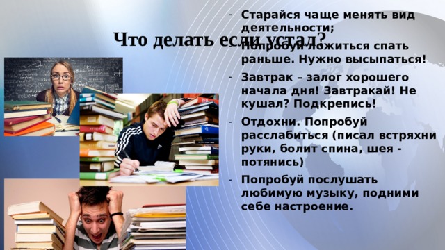 Что делать если устал? Старайся чаще менять вид деятельности; Попробуй ложиться спать раньше. Нужно высыпаться! Завтрак – залог хорошего начала дня! Завтракай! Не кушал? Подкрепись! Отдохни. Попробуй расслабиться (писал встряхни руки, болит спина, шея - потянись) Попробуй послушать любимую музыку, подними себе настроение.   