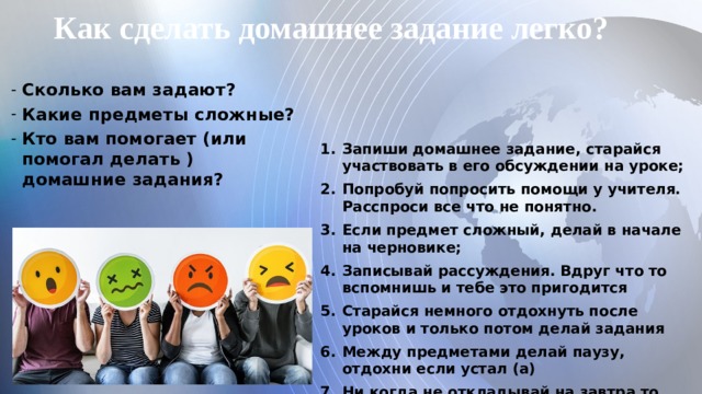Как сделать домашнее задание легко? Сколько вам задают? Какие предметы сложные? Кто вам помогает (или помогал делать ) домашние задания?  Запиши домашнее задание, старайся участвовать в его обсуждении на уроке; Попробуй попросить помощи у учителя. Расспроси все что не понятно. Если предмет сложный, делай в начале на черновике; Записывай рассуждения. Вдруг что то вспомнишь и тебе это пригодится Старайся немного отдохнуть после уроков и только потом делай задания Между предметами делай паузу, отдохни если устал (а) Ни когда не откладывай на завтра то, что можешь сделать сейчас   