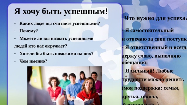Каких люде вы считаете успешными? Почему? Можете ли вы назвать успешными людей кто вас окружает? Хотели бы быть похожими на них? Чем именно?  Я хочу быть успешным!   Что нужно для успеха? - Я самостоятельный и отвечаю за свои поступки; - Я ответственный и всегда держу слово, выполняю обещания; Я сильный! Любые трудности можно решить (моя поддержка: семья, друзья, школа,  близкие и тд. ) 