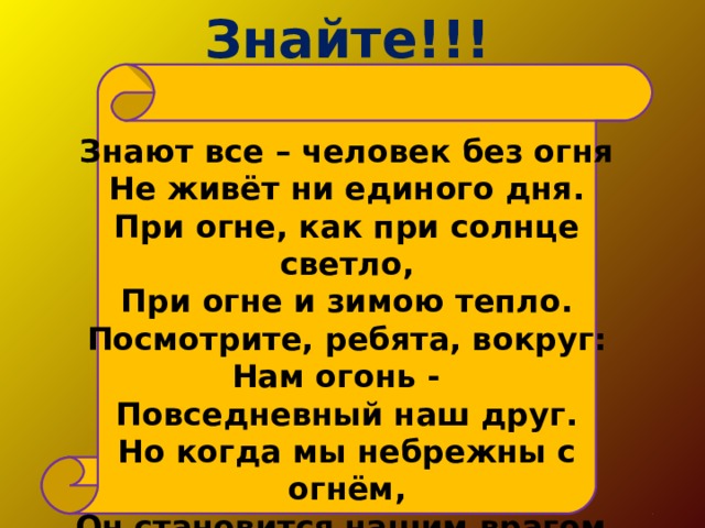 Знайте!!! Знают все – человек без огня  Не живёт ни единого дня.  При огне, как при солнце светло,  При огне и зимою тепло.  Посмотрите, ребята, вокруг:  Нам огонь - Повседневный наш друг.  Но когда мы небрежны с огнём,  Он становится нашим врагом.    