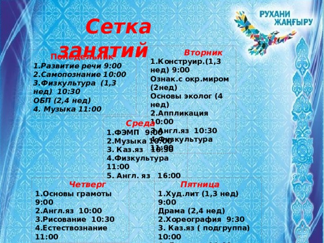  Сетка занятий  Вторник 1.Конструир.(1,3 нед) 9:00 Ознак.с окр.миром (2нед) Основы эколог (4 нед) 2.Аппликация 10:00 3.Англ.яз 10:30 4.Физкультура 11:00  Понедельник 1.Развитие речи 9:00 2.Самопознание 10:00 3.Физкультура (1,3 нед) 10:30 ОБП (2,4 нед) 4. Музыка 11:00  Среда 1.ФЭМП 9:00 2.Музыка 10:00 3. Каз.яз 10:30 4.Физкультура 11:00 5. Англ. яз 16:00  Четверг  Пятница 1.Основы грамоты 9:00 1.Худ.лит (1,3 нед) 9:00 2.Англ.яз 10:00 Драма (2,4 нед) 3.Рисование 10:30 2.Хореография 9:30 4.Естествознание 11:00 3. Каз.яз ( подгруппа) 10:00 4. Лепка 11:00 