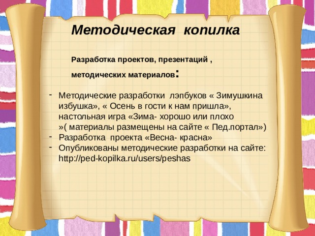 Методическая копилка   Разработка проектов, презентаций , методических материалов :    Методические разработки лэпбуков « Зимушкина избушка», « Осень в гости к нам пришла», настольная игра «Зима- хорошо или плохо »( материалы размещены на сайте « Пед.портал») Разработка проекта «Весна- красна» Опубликованы методические разработки на сайте: http://ped-kopilka.ru/users/peshas 