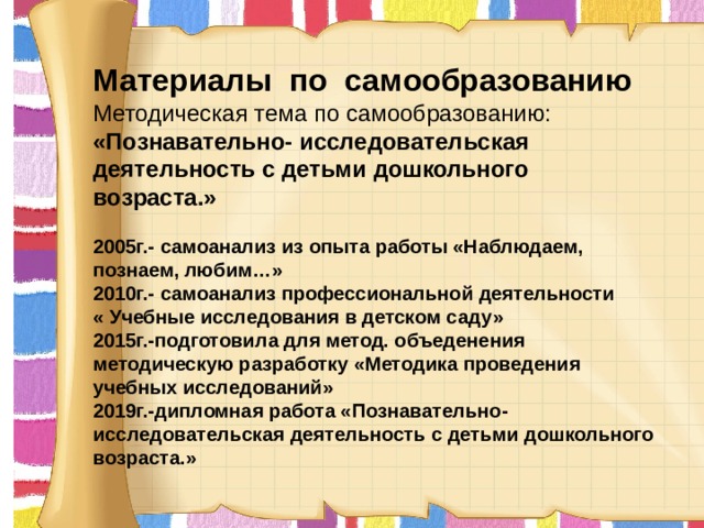     Материалы по самообразованию  Методическая тема по самообразованию: «Познавательно- исследовательская деятельность с детьми дошкольного возраста.»  2005г.- самоанализ из опыта работы «Наблюдаем, познаем, любим…» 2010г.- самоанализ профессиональной деятельности « Учебные исследования в детском саду» 2015г.-подготовила для метод. объеденения методическую разработку «Методика проведения учебных исследований» 2019г.-дипломная работа «Познавательно- исследовательская деятельность с детьми дошкольного возраста.»  