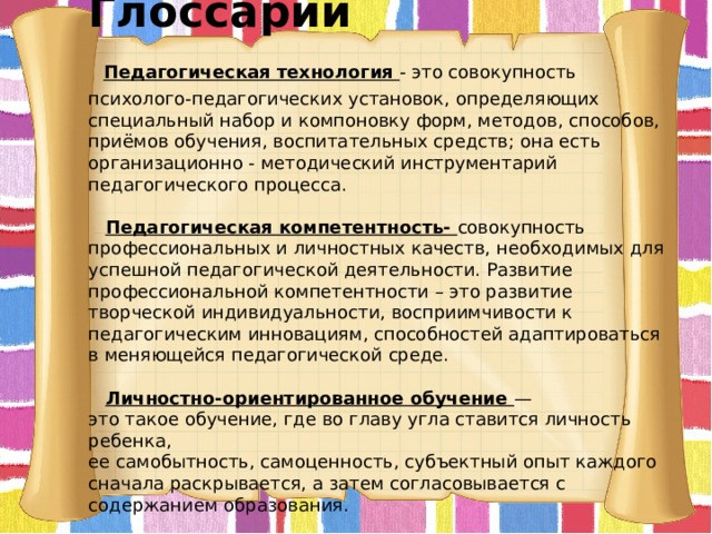  Глоссарий   Педагогическая технология - это совокупность психолого-педагогических установок, определяющих специальный набор и компоновку форм, методов, способов, приёмов обучения, воспитательных средств; она есть организационно - методический инструментарий педагогического процесса.    Педагогическая компетентность- совокупность профессиональных и личностных качеств, необходимых для успешной педагогической деятельности. Развитие профессиональной компетентности – это развитие творческой индивидуальности, восприимчивости к педагогическим инновациям, способностей адаптироваться в меняющейся педагогической среде.    Личностно-ориентированное обучение —  это такое обучение, где во главу угла ставится личность ребенка,  ее самобытность, самоценность, субъектный опыт каждого сначала раскрывается, а затем согласовывается с содержанием образования.      