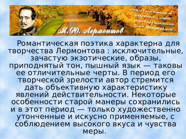  Романтическая поэтика характерна для творчества Лермонтова : исключительные, зачастую экзотические, образы, приподнятый тон, пышный язык — таковы ее отличительные черты. В период его творческой зрелости автор стремится дать объективную характеристику явлений действительности. Некоторые особенности старой манеры сохранились и в этот период — только художественно утонченные и искусно применяемые, с соблюдением высокого вкуса и чувства меры. 