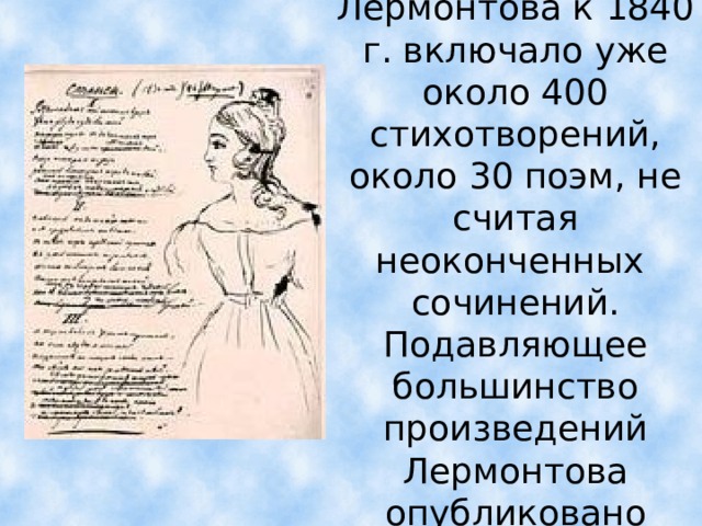Наследие Лермонтова к 1840 г. включало уже около 400 стихотворений, около 30 поэм, не считая неоконченных сочинений. Подавляющее большинство произведений Лермонтова опубликовано посмертно.  