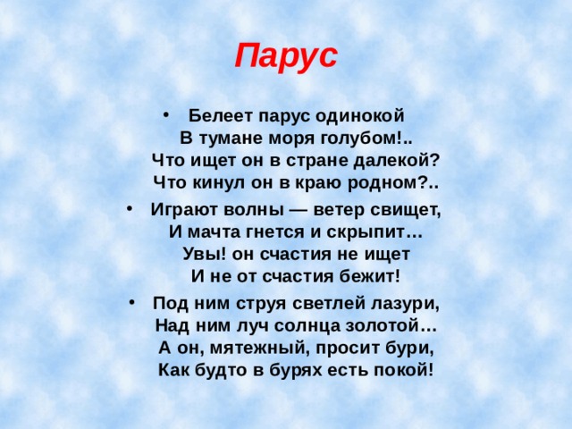 Парус Белеет парус одинокой  В тумане моря голубом!..  Что ищет он в стране далекой?  Что кинул он в краю родном?.. Играют волны — ветер свищет,  И мачта гнется и скрыпит…  Увы! он счастия не ищет  И не от счастия бежит! Под ним струя светлей лазури,  Над ним луч солнца золотой…  А он, мятежный, просит бури,  Как будто в бурях есть покой!  