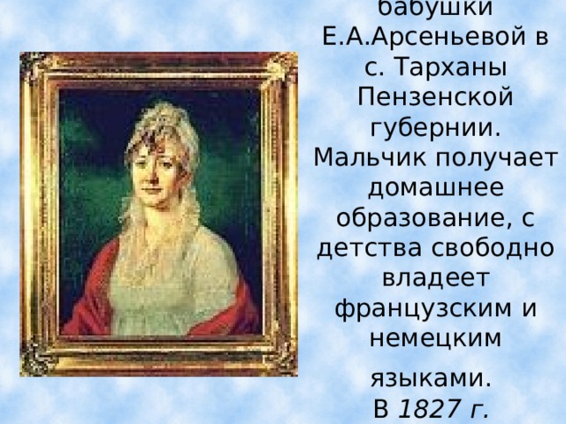 Детство Лермонтов проводит в усадьбе своей бабушки Е.А.Арсеньевой в с. Тарханы Пензенской губернии.  Мальчик получает домашнее образование, с детства свободно владеет французским и немецким языками.   В 1827 г. Лермонтов переезжает с бабушкой в Москву.  