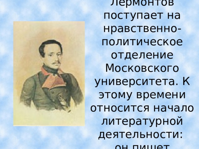 В 1830г. Лермонтов поступает на нравственно-политическое отделение Московского университета. К этому времени относится начало литературной деятельности:  он пишет  лирические стихи.  