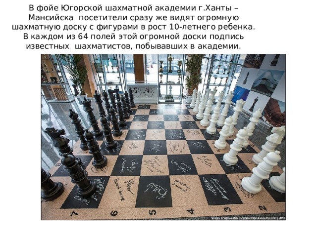 В фойе Югорской шахматной академии г.Ханты – Мансийска посетители сразу же видят огромную шахматную доску с фигурами в рост 10-летнего ребенка. В каждом из 64 полей этой огромной доски подпись известных шахматистов, побывавших в академии.   