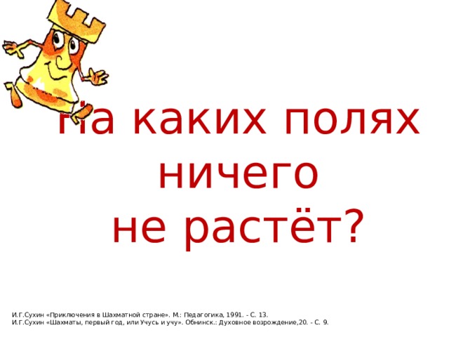 На каких полях  ничего не растёт? И.Г.Сухин «Приключения в Шахматной стране». М.: Педагогика, 1991. - С. 13. И.Г.Сухин «Шахматы, первый год, или Учусь и учу». Обнинск.: Духовное возрождение,20. - С. 9. 