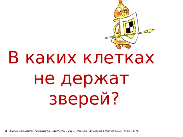 В каких клетках не держат  зверей? И.Г.Сухин «Шахматы, первый год, или Учусь и учу». Обнинск.: Духовное возрождение, 2014. - С. 9. 