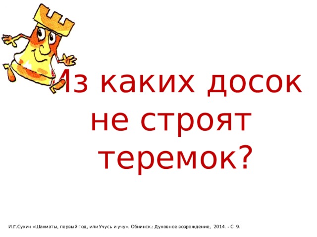 Из каких досок не строят теремок? И.Г.Сухин «Шахматы, первый год, или Учусь и учу». Обнинск.: Духовное возрождение, 2014. - С. 9. 