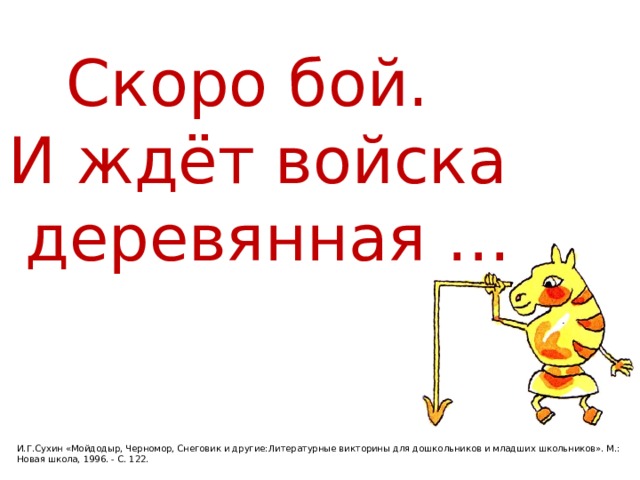 Скоро бой. И ждёт войска  деревянная … И.Г.Сухин «Мойдодыр, Черномор, Снеговик и другие:Литературные викторины для дошкольников и младших школьников». М.: Новая школа, 1996. - С. 122. 