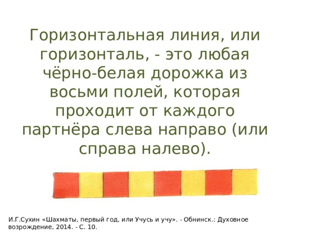 Горизонтальная линия, или горизонталь, - это любая чёрно-белая дорожка из восьми полей, которая проходит от каждого партнёра слева направо (или справа налево). И.Г.Сухин «Шахматы, первый год, или Учусь и учу». - Обнинск.: Духовное возрождение, 2014. - С. 10. 