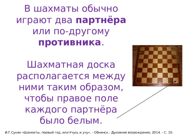 В шахматы обычно играют два партнёра или по-другому противника .   Шахматная доска располагается между ними таким образом, чтобы правое поле каждого партнёра было белым. И.Г.Сухин «Шахматы, первый год, или Учусь и учу». - Обнинск.: Духовное возрождение, 2014. - С. 10. 