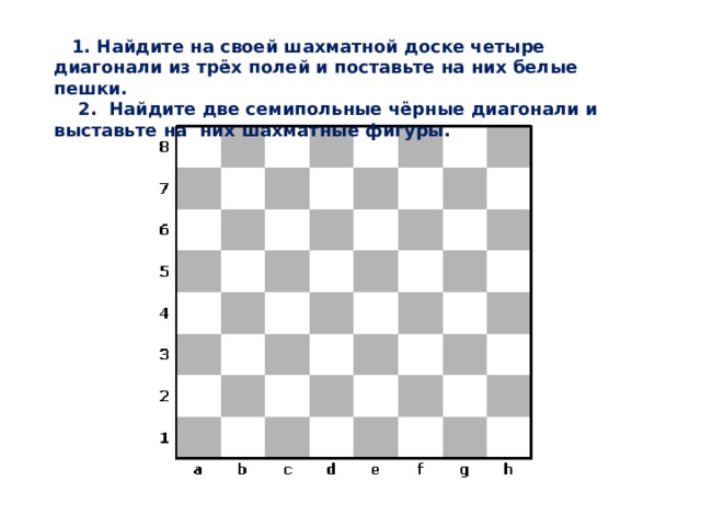  1. Найдите на своей шахматной доске четыре диагонали из трёх полей и поставьте на них белые пешки.  2. Найдите две семипольные чёрные диагонали и выставьте на них шахматные фигуры. 