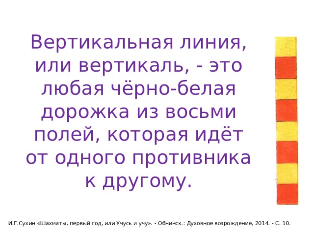 Вертикальная линия, или вертикаль, - это любая чёрно-белая дорожка из восьми полей, которая идёт от одного противника к другому. И.Г.Сухин «Шахматы, первый год, или Учусь и учу». - Обнинск.: Духовное возрождение, 2014. - С. 10. 
