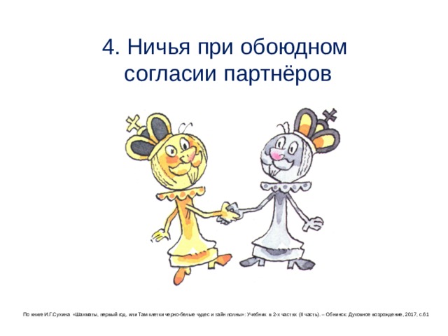 4. Ничья при обоюдном  согласии партнёров По книге И.Г.Сухина «Шахматы, первый год, или Там клетки черно-белые чудес и тайн полны»: Учебник в 2-х частях (II часть ) . – Обнинск: Духовное возрождение, 2017, с.61 