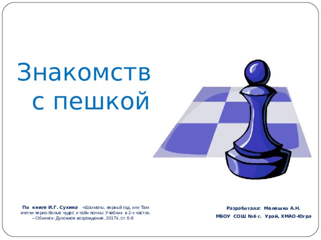 Знакомство  с пешкой   Разработала: Мелешко А.Н. МБОУ СОШ №6 г. Урай, ХМАО-Югра   По книге И.Г. Сухина  «Шахматы, первый год, или Там клетки черно-белые чудес и тайн полны: Учебник в 2-х частях. – Обнинск: Духовное возрождение, 20174, ст. 6-8  