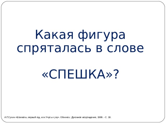  Какая фигура спряталась в слове «СПЕШКА»? И.Г.Сухин «Шахматы, первый год, или Учусь и учу». Обнинск.: Духовное возрождение, 1999. - С. 18. 