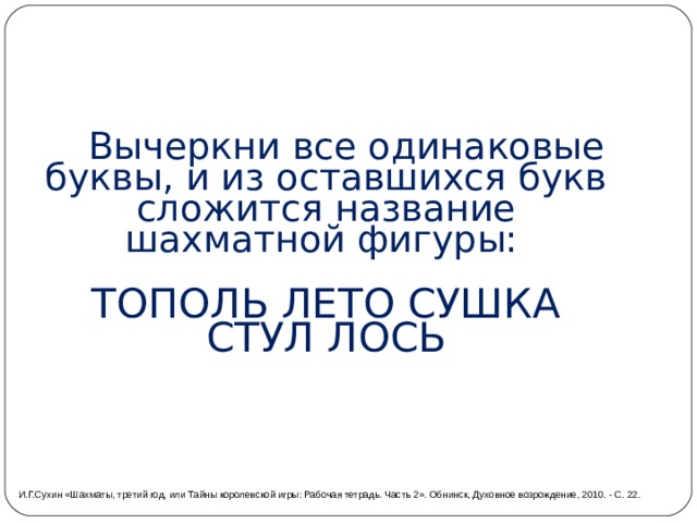  Вычеркни все одинаковые буквы, и из оставшихся букв сложится название шахматной фигуры:  ТОПОЛЬ ЛЕТО СУШКА СТУЛ ЛОСЬ И.Г.Сухин «Шахматы, третий год, или Тайны королевской игры: Рабочая тетрадь. Часть 2». Обнинск, Духовное возрождение, 2010. - С. 22. 