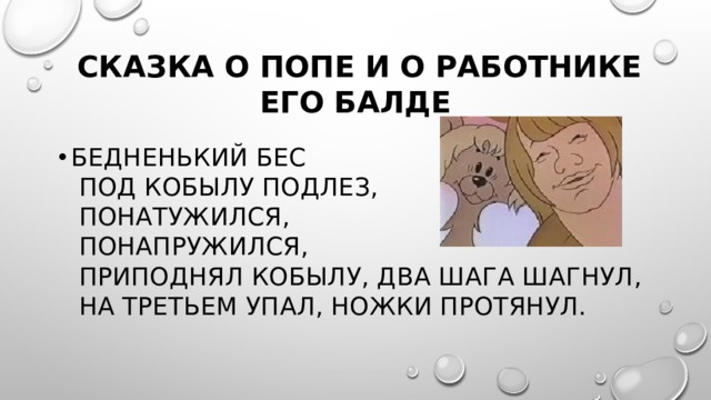  Сказка о попе и о работнике его Балде Бедненький бес  Под кобылу подлез,  Понатужился,  Понапружился,  Приподнял кобылу, два шага шагнул,  На третьем упал, ножки протянул. 